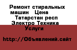 Ремонт стиральных машин › Цена ­ 500 - Татарстан респ. Электро-Техника » Услуги   